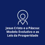 Jesus Cristo e a Páscoa: Modelo Evolutivo e as Leis da Prosperidade